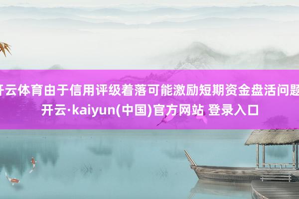 开云体育由于信用评级着落可能激励短期资金盘活问题-开云·kaiyun(中国)官方网站 登录入口
