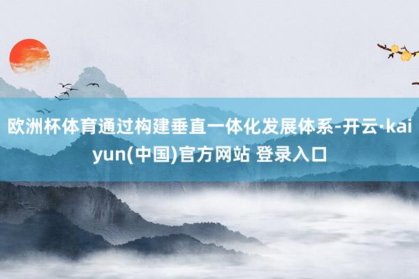 欧洲杯体育通过构建垂直一体化发展体系-开云·kaiyun(中国)官方网站 登录入口