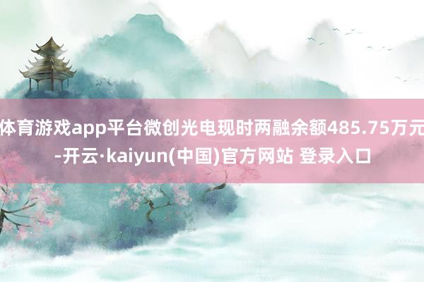 体育游戏app平台微创光电现时两融余额485.75万元-开云·kaiyun(中国)官方网站 登录入口