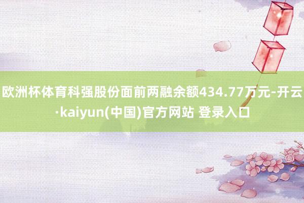 欧洲杯体育科强股份面前两融余额434.77万元-开云·kaiyun(中国)官方网站 登录入口