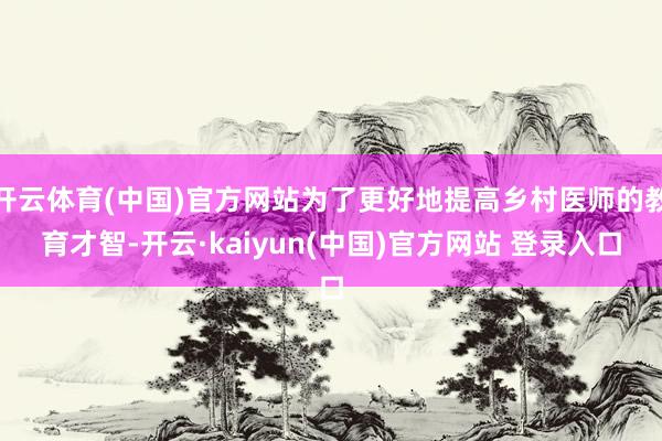 开云体育(中国)官方网站为了更好地提高乡村医师的教育才智-开云·kaiyun(中国)官方网站 登录入口