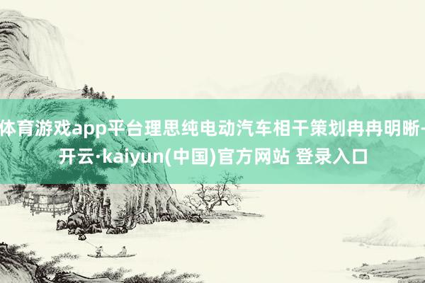 体育游戏app平台理思纯电动汽车相干策划冉冉明晰-开云·kaiyun(中国)官方网站 登录入口