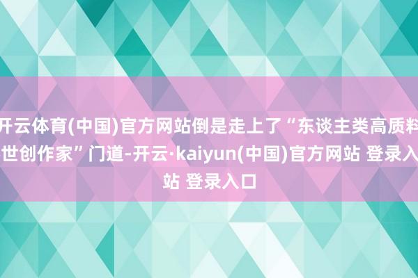 开云体育(中国)官方网站倒是走上了“东谈主类高质料倦世创作家”门道-开云·kaiyun(中国)官方网站 登录入口