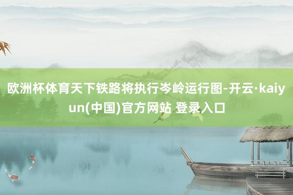 欧洲杯体育天下铁路将执行岑岭运行图-开云·kaiyun(中国)官方网站 登录入口