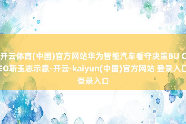 开云体育(中国)官方网站华为智能汽车看守决策BU CEO靳玉志示意-开云·kaiyun(中国)官方网站 登录入口
