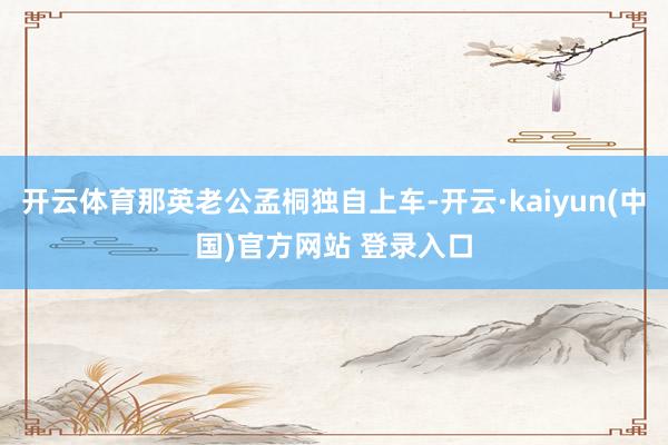 开云体育那英老公孟桐独自上车-开云·kaiyun(中国)官方网站 登录入口