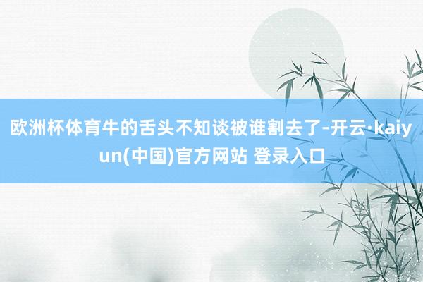 欧洲杯体育牛的舌头不知谈被谁割去了-开云·kaiyun(中国)官方网站 登录入口