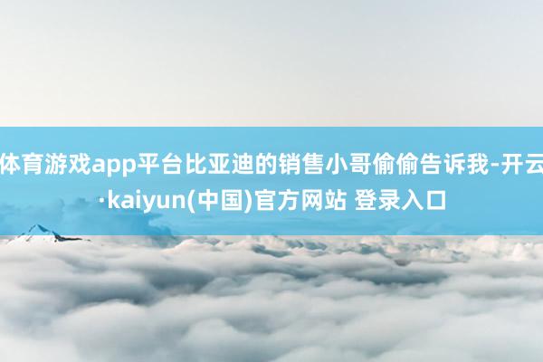 体育游戏app平台比亚迪的销售小哥偷偷告诉我-开云·kaiyun(中国)官方网站 登录入口