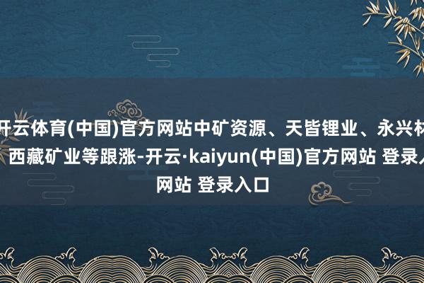 开云体育(中国)官方网站中矿资源、天皆锂业、永兴材料、西藏矿业等跟涨-开云·kaiyun(中国)官方网站 登录入口