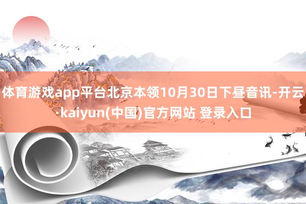 体育游戏app平台北京本领10月30日下昼音讯-开云·kaiyun(中国)官方网站 登录入口