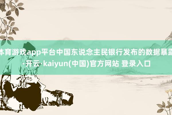 体育游戏app平台中国东说念主民银行发布的数据暴露-开云·kaiyun(中国)官方网站 登录入口