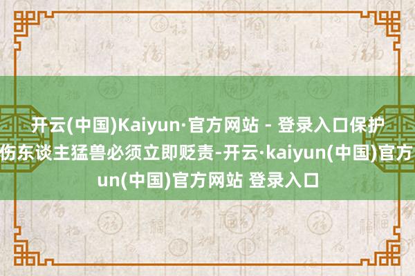 开云(中国)Kaiyun·官方网站 - 登录入口保护区内一朝出现伤东谈主猛兽必须立即贬责-开云·kaiyun(中国)官方网站 登录入口