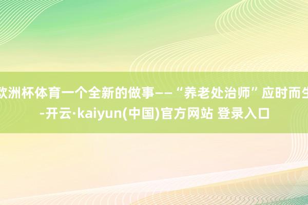 欧洲杯体育一个全新的做事——“养老处治师”应时而生-开云·kaiyun(中国)官方网站 登录入口