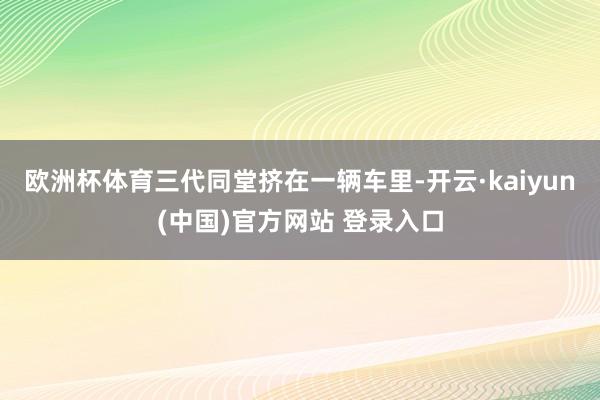 欧洲杯体育三代同堂挤在一辆车里-开云·kaiyun(中国)官方网站 登录入口