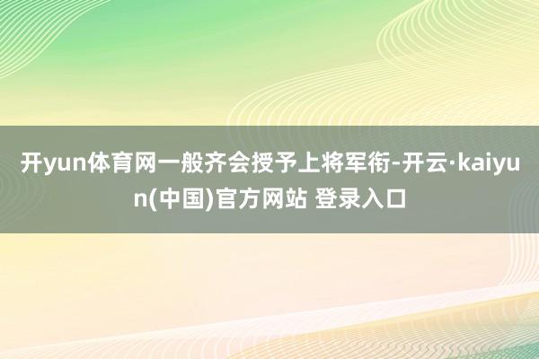 开yun体育网一般齐会授予上将军衔-开云·kaiyun(中国)官方网站 登录入口