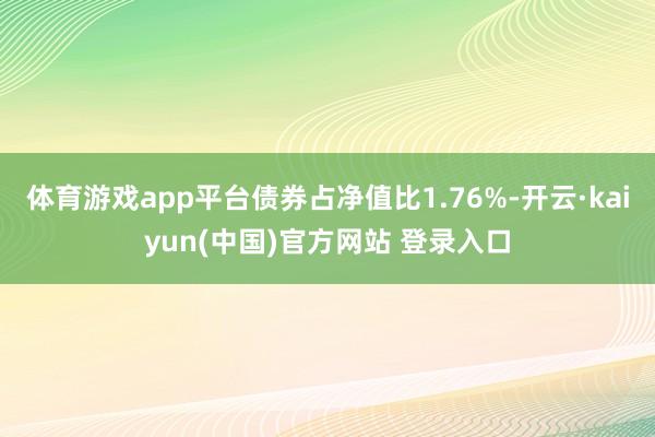 体育游戏app平台债券占净值比1.76%-开云·kaiyun(中国)官方网站 登录入口