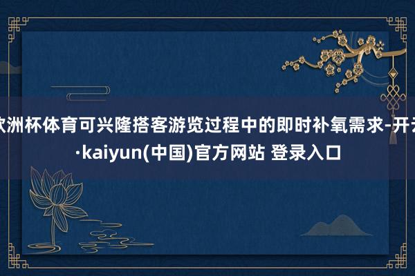 欧洲杯体育可兴隆搭客游览过程中的即时补氧需求-开云·kaiyun(中国)官方网站 登录入口