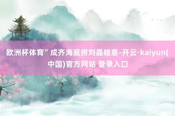 欧洲杯体育”成齐海底捞刘晶暗意-开云·kaiyun(中国)官方网站 登录入口