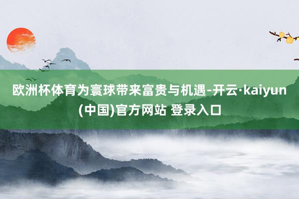 欧洲杯体育为寰球带来富贵与机遇-开云·kaiyun(中国)官方网站 登录入口