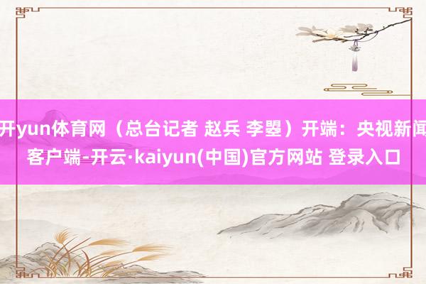 开yun体育网（总台记者 赵兵 李曌）开端：央视新闻客户端-开云·kaiyun(中国)官方网站 登录入口