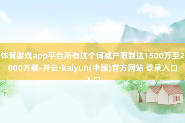 体育游戏app平台所有这个词减产限制达1500万至2000万颗-开云·kaiyun(中国)官方网站 登录入口
