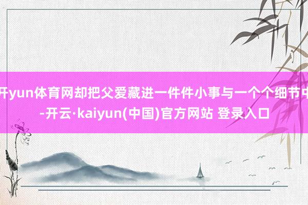 开yun体育网却把父爱藏进一件件小事与一个个细节中-开云·kaiyun(中国)官方网站 登录入口