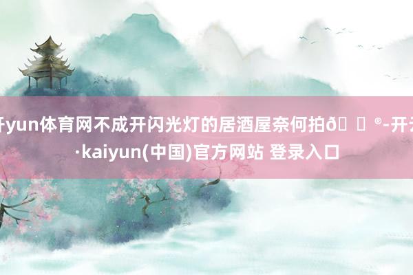开yun体育网不成开闪光灯的居酒屋奈何拍🏮-开云·kaiyun(中国)官方网站 登录入口