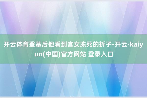 开云体育登基后他看到宫女冻死的折子-开云·kaiyun(中国)官方网站 登录入口