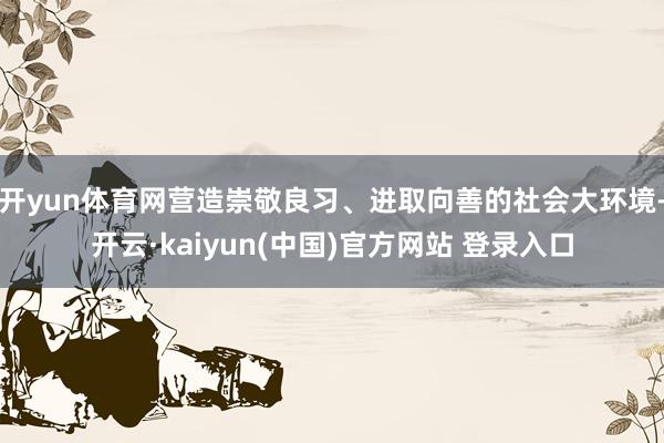 开yun体育网营造崇敬良习、进取向善的社会大环境-开云·kaiyun(中国)官方网站 登录入口