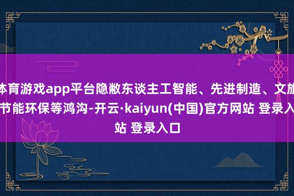 体育游戏app平台隐敝东谈主工智能、先进制造、文旅、节能环保等鸿沟-开云·kaiyun(中国)官方网站 登录入口