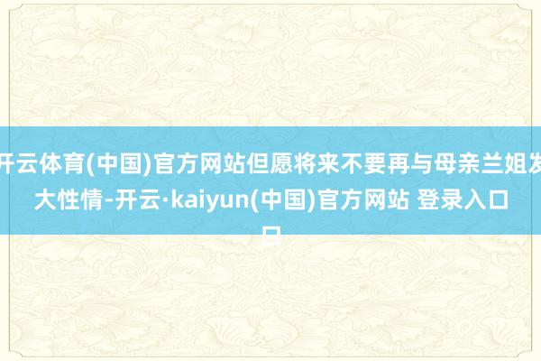 开云体育(中国)官方网站但愿将来不要再与母亲兰姐发大性情-开云·kaiyun(中国)官方网站 登录入口
