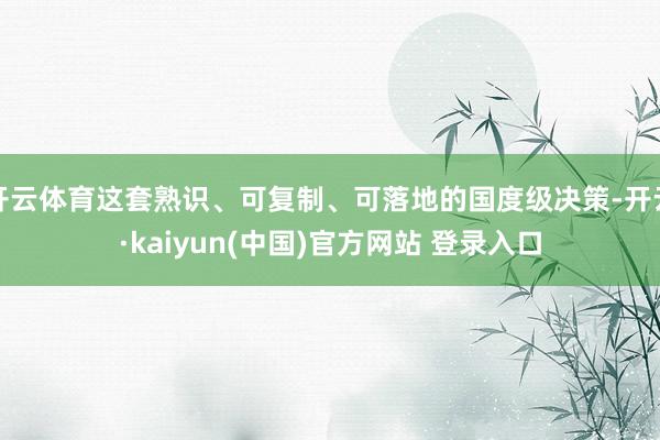 开云体育这套熟识、可复制、可落地的国度级决策-开云·kaiyun(中国)官方网站 登录入口