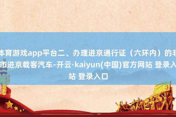 体育游戏app平台二、办理进京通行证(六环内)的非本市进京载客汽车-开云·kaiyun(中国)官方网站 登录入口