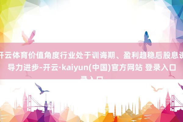 开云体育价值角度行业处于训诲期、盈利趋稳后股息诱导力进步-开云·kaiyun(中国)官方网站 登录入口