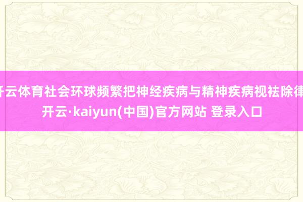 开云体育社会环球频繁把神经疾病与精神疾病视袪除律-开云·kaiyun(中国)官方网站 登录入口