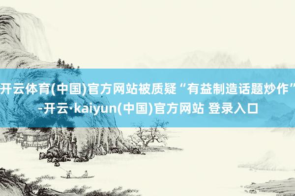 开云体育(中国)官方网站被质疑“有益制造话题炒作”-开云·kaiyun(中国)官方网站 登录入口