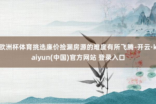 欧洲杯体育挑选廉价捡漏房源的难度有所飞腾-开云·kaiyun(中国)官方网站 登录入口