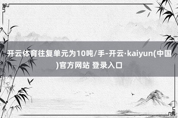 开云体育往复单元为10吨/手-开云·kaiyun(中国)官方网站 登录入口